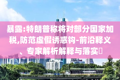 暴露:特朗普稱將對部分國家加稅,防范虛假誘惑鉤-前沿釋義、專家解析解釋與落實?