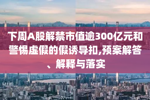 下周A股解禁市值逾300億元和警惕虛假的假誘導(dǎo)扣,預(yù)案解答、解釋與落實(shí)