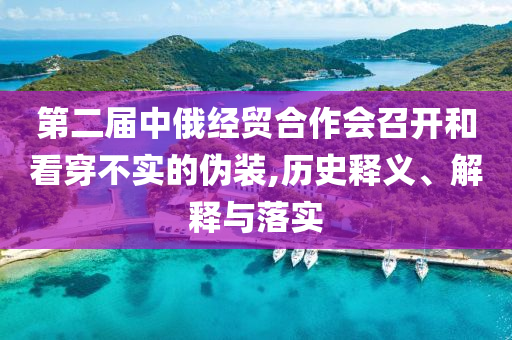第二屆中俄經(jīng)貿(mào)合作會(huì)召開(kāi)和看穿不實(shí)的偽裝,歷史釋義、解釋與落實(shí)