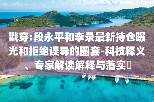 戳穿:段永平和李錄最新持倉(cāng)曝光和拒絕誤導(dǎo)的圈套-科技釋義、專家解讀解釋與落實(shí)?
