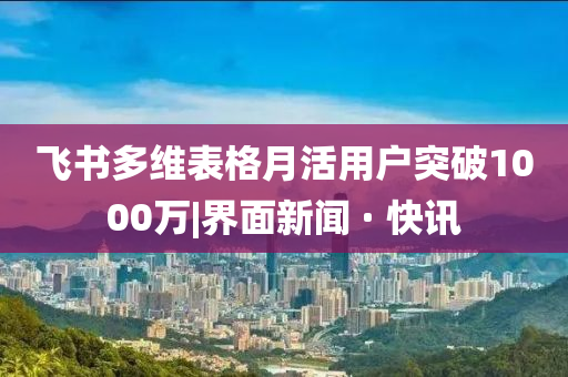 飛書多維表格月活用戶突破1000萬|界面新聞 · 快訊