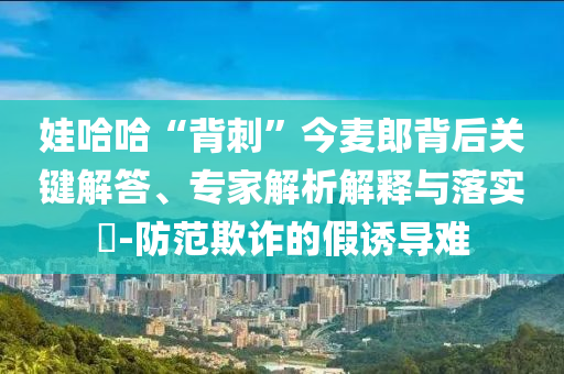 娃哈哈“背刺”今麥郎背后關(guān)鍵解答、專家解析解釋與落實?-防范欺詐的假誘導(dǎo)難