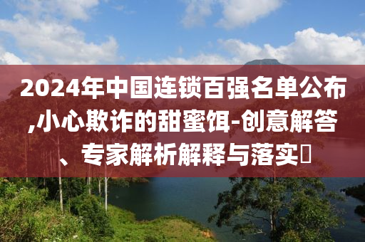 2024年中國(guó)連鎖百?gòu)?qiáng)名單公布,小心欺詐的甜蜜餌-創(chuàng)意解答、專(zhuān)家解析解釋與落實(shí)?