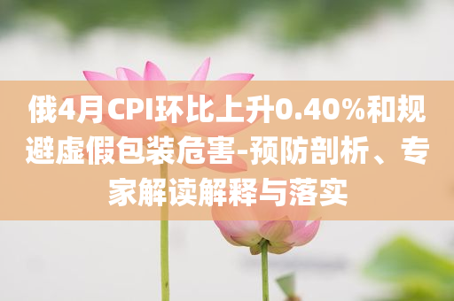俄4月CPI環(huán)比上升0.40%和規(guī)避虛假包裝危害-預(yù)防剖析、專家解讀解釋與落實