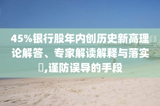 45%銀行股年內(nèi)創(chuàng)歷史新高理論解答、專家解讀解釋與落實(shí)?,謹(jǐn)防誤導(dǎo)的手段