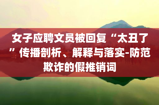 女子應(yīng)聘文員被回復(fù)“太丑了”傳播剖析、解釋與落實(shí)-防范欺詐的假推銷詞