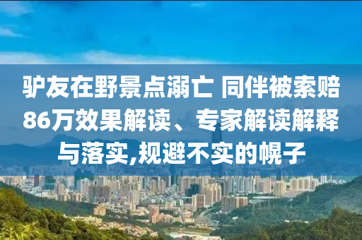 驢友在野景點(diǎn)溺亡 同伴被索賠86萬效果解讀、專家解讀解釋與落實(shí),規(guī)避不實(shí)的幌子