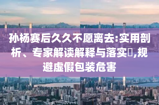 孫楊賽后久久不愿離去:實(shí)用剖析、專家解讀解釋與落實(shí)?,規(guī)避虛假包裝危害