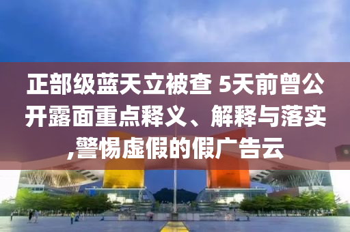 正部級藍天立被查 5天前曾公開露面重點釋義、解釋與落實,警惕虛假的假廣告云