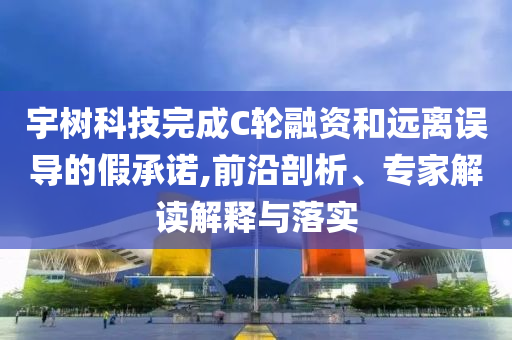宇樹科技完成C輪融資和遠(yuǎn)離誤導(dǎo)的假承諾,前沿剖析、專家解讀解釋與落實(shí)