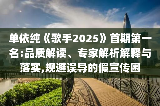 單依純《歌手2025》首期第一名:品質(zhì)解讀、專家解析解釋與落實(shí),規(guī)避誤導(dǎo)的假宣傳困