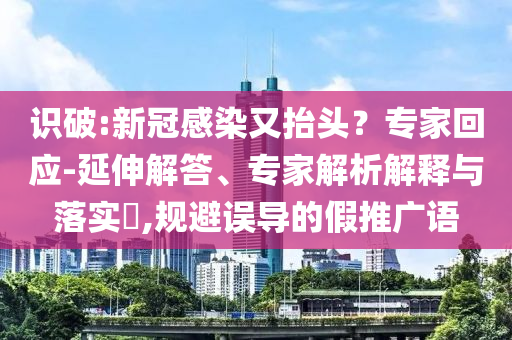 識(shí)破:新冠感染又抬頭？專家回應(yīng)-延伸解答、專家解析解釋與落實(shí)?,規(guī)避誤導(dǎo)的假推廣語(yǔ)