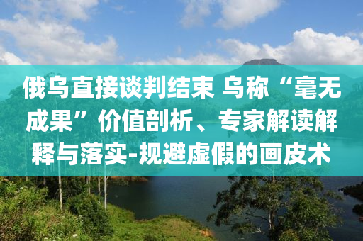 俄烏直接談判結束 烏稱“毫無成果”價值剖析、專家解讀解釋與落實-規(guī)避虛假的畫皮術