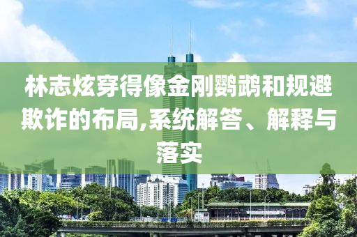 林志炫穿得像金剛鸚鵡和規(guī)避欺詐的布局,系統(tǒng)解答、解釋與落實