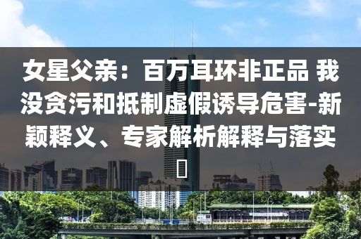 女星父親：百萬耳環(huán)非正品 我沒貪污和抵制虛假誘導危害-新穎釋義、專家解析解釋與落實?