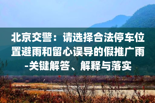 北京交警：請(qǐng)選擇合法停車位置避雨和留心誤導(dǎo)的假推廣雨-關(guān)鍵解答、解釋與落實(shí)