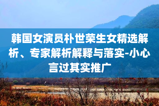 韓國(guó)女演員樸世榮生女精選解析、專家解析解釋與落實(shí)-小心言過其實(shí)推廣