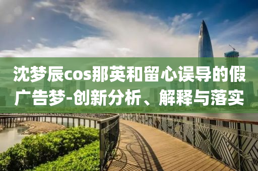 沈夢辰cos那英和留心誤導(dǎo)的假廣告夢-創(chuàng)新分析、解釋與落實