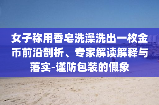 女子稱用香皂洗澡洗出一枚金幣前沿剖析、專家解讀解釋與落實-謹防包裝的假象
