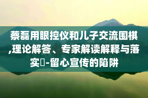 蔡磊用眼控儀和兒子交流圍棋,理論解答、專家解讀解釋與落實?-留心宣傳的陷阱