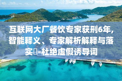 互聯(lián)網大廠餐飲專家獲刑6年,智能釋義、專家解析解釋與落實?-杜絕虛假誘導詞