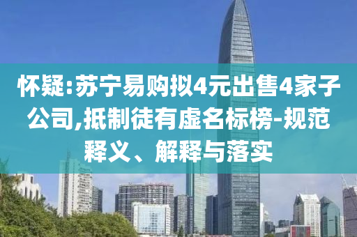 懷疑:蘇寧易購擬4元出售4家子公司,抵制徒有虛名標(biāo)榜-規(guī)范釋義、解釋與落實(shí)