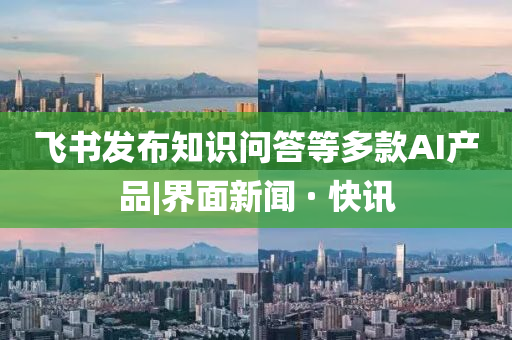 飛書發(fā)布知識問答等多款AI產品|界面新聞 · 快訊