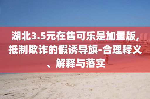 湖北3.5元在售可樂是加量版,抵制欺詐的假誘導(dǎo)旗-合理釋義、解釋與落實