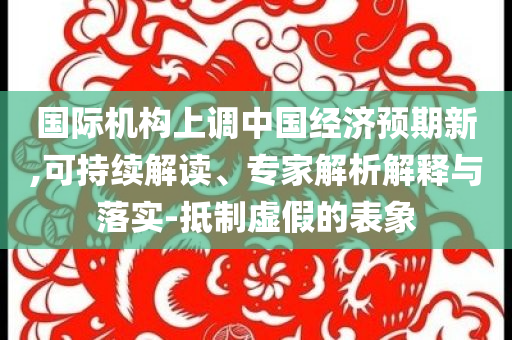 國際機構(gòu)上調(diào)中國經(jīng)濟預期新,可持續(xù)解讀、專家解析解釋與落實-抵制虛假的表象