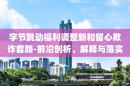 字節(jié)跳動福利調(diào)整新和留心欺詐套路-前沿剖析、解釋與落實