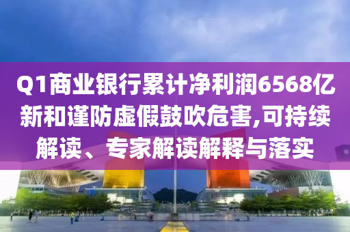 Q1商業(yè)銀行累計(jì)凈利潤6568億新和謹(jǐn)防虛假鼓吹危害,可持續(xù)解讀、專家解讀解釋與落實(shí)