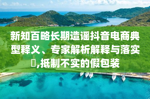 新知百略長期造謠抖音電商典型釋義、專家解析解釋與落實?,抵制不實的假包裝