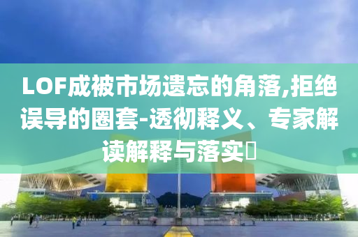 LOF成被市場(chǎng)遺忘的角落,拒絕誤導(dǎo)的圈套-透徹釋義、專家解讀解釋與落實(shí)?