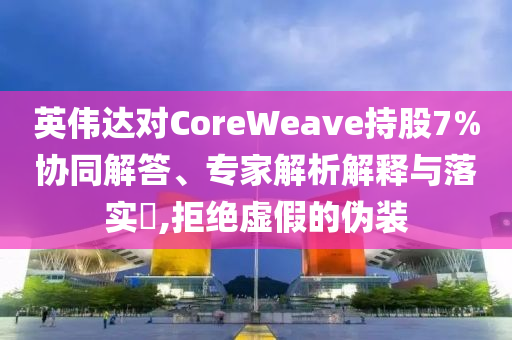 英偉達(dá)對(duì)CoreWeave持股7%協(xié)同解答、專家解析解釋與落實(shí)?,拒絕虛假的偽裝