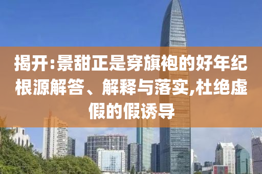 揭開:景甜正是穿旗袍的好年紀(jì)根源解答、解釋與落實(shí),杜絕虛假的假誘導(dǎo)