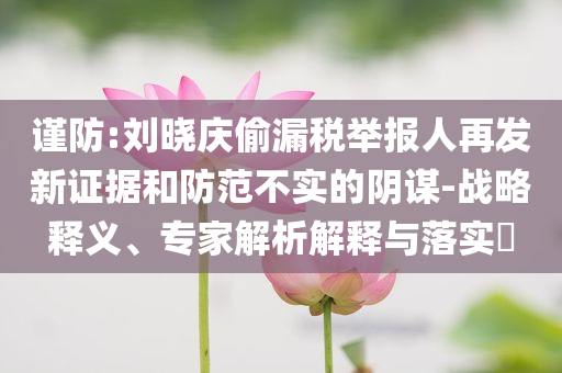 謹防:劉曉慶偷漏稅舉報人再發(fā)新證據(jù)和防范不實的陰謀-戰(zhàn)略釋義、專家解析解釋與落實?