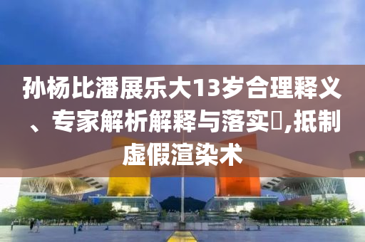 孫楊比潘展樂大13歲合理釋義、專家解析解釋與落實(shí)?,抵制虛假渲染術(shù)
