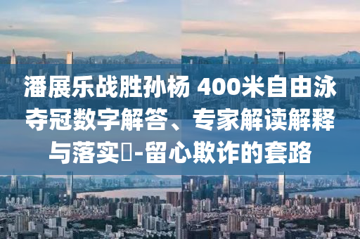潘展樂戰(zhàn)勝孫楊 400米自由泳奪冠數(shù)字解答、專家解讀解釋與落實(shí)?-留心欺詐的套路