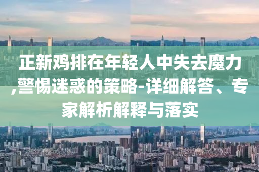 正新雞排在年輕人中失去魔力,警惕迷惑的策略-詳細(xì)解答、專家解析解釋與落實(shí)