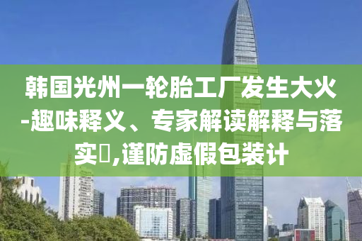 韓國光州一輪胎工廠發(fā)生大火-趣味釋義、專家解讀解釋與落實?,謹(jǐn)防虛假包裝計