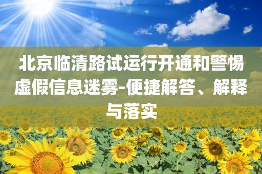 北京臨清路試運(yùn)行開通和警惕虛假信息迷霧-便捷解答、解釋與落實(shí)