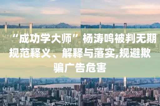 “成功學(xué)大師”楊濤鳴被判無期規(guī)范釋義、解釋與落實,規(guī)避欺騙廣告危害