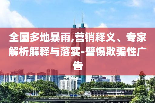 全國多地暴雨,營銷釋義、專家解析解釋與落實-警惕欺騙性廣告