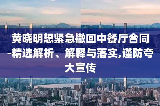 黃曉明想緊急撤回中餐廳合同-精選解析、解釋與落實(shí),謹(jǐn)防夸大宣傳