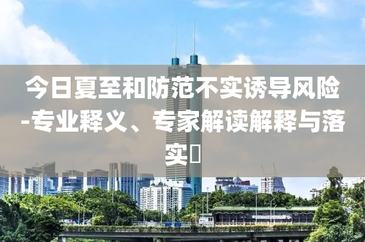 今日夏至和防范不實誘導風險-專業(yè)釋義、專家解讀解釋與落實?