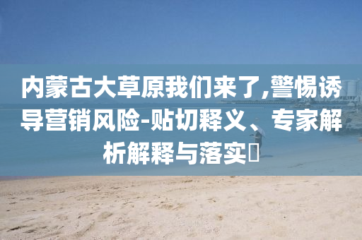 內(nèi)蒙古大草原我們來了,警惕誘導(dǎo)營銷風(fēng)險(xiǎn)-貼切釋義、專家解析解釋與落實(shí)?