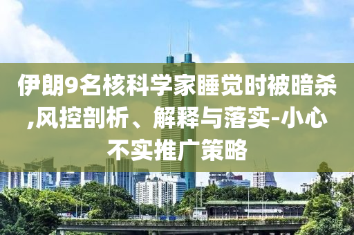 伊朗9名核科學(xué)家睡覺時被暗殺,風(fēng)控剖析、解釋與落實-小心不實推廣策略