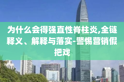為什么會得強直性脊柱炎,全鏈釋義、解釋與落實-警惕營銷假把戲