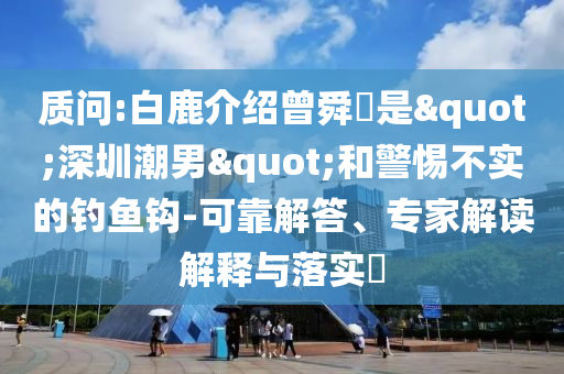 質(zhì)問:白鹿介紹曾舜晞是"深圳潮男"和警惕不實(shí)的釣魚鉤-可靠解答、專家解讀解釋與落實(shí)?