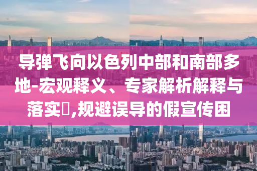 導彈飛向以色列中部和南部多地-宏觀釋義、專家解析解釋與落實?,規(guī)避誤導的假宣傳困